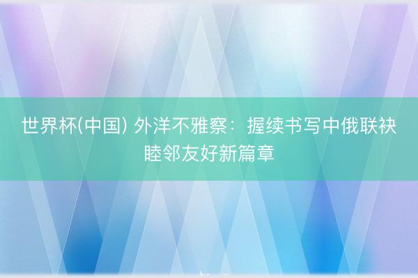 世界杯(中国) 外洋不雅察：握续书写中俄联袂睦邻友好新篇章