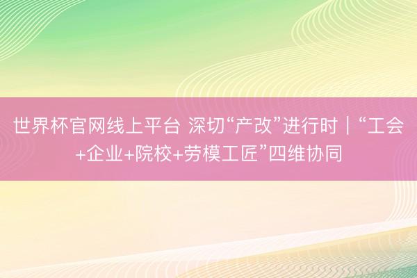 世界杯官网线上平台 深切“产改”进行时｜“工会+企业+院校+劳模工匠”四维协同