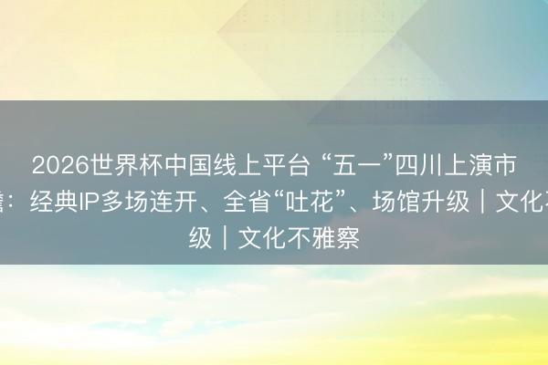 2026世界杯中国线上平台 “五一”四川上演市集前瞻：经典IP多场连开、全省“吐花”、场馆升级｜文化不雅察