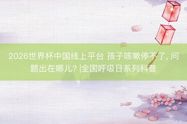 2026世界杯中国线上平台 孩子咳嗽停不了， 问题出在哪儿? |全国呼吸日系列科普