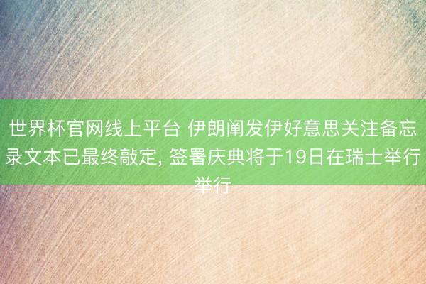 世界杯官网线上平台 伊朗阐发伊好意思关注备忘录文本已最终敲定, 签署庆典将于19日在瑞士举行