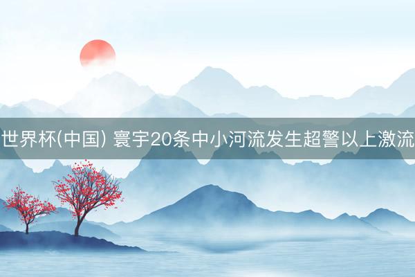 世界杯(中国) 寰宇20条中小河流发生超警以上激流
