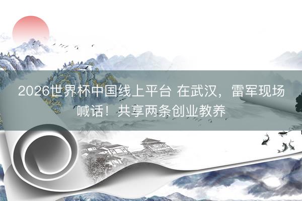 2026世界杯中国线上平台 在武汉，雷军现场喊话！共享两条创业教养