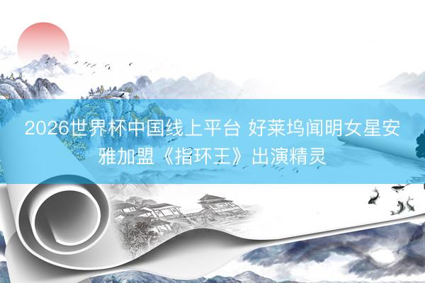 2026世界杯中国线上平台 好莱坞闻明女星安雅加盟《指环王》出演精灵