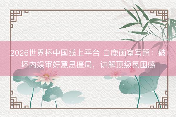 2026世界杯中国线上平台 白鹿画室写照：破坏内娱审好意思僵局，讲解顶级氛围感