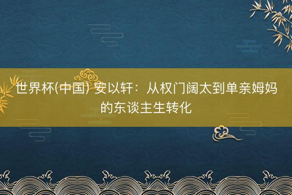 世界杯(中国) 安以轩：从权门阔太到单亲姆妈的东谈主生转化