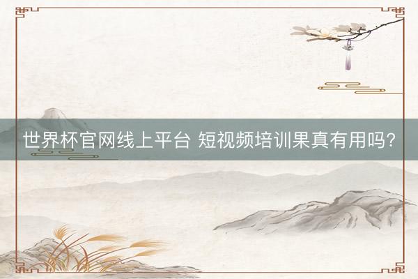 世界杯官网线上平台 短视频培训果真有用吗?