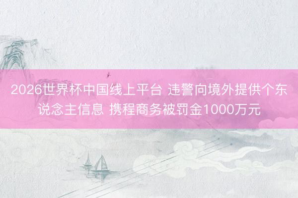 2026世界杯中国线上平台 违警向境外提供个东说念主信息 携程商务被罚金1000万元