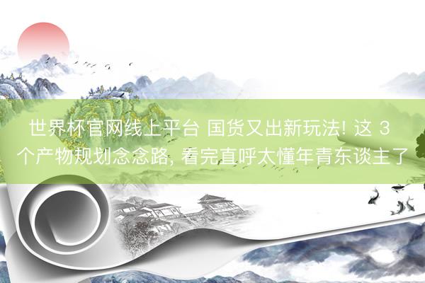 世界杯官网线上平台 国货又出新玩法! 这 3 个产物规划念念路， 看完直呼太懂年青东谈主了