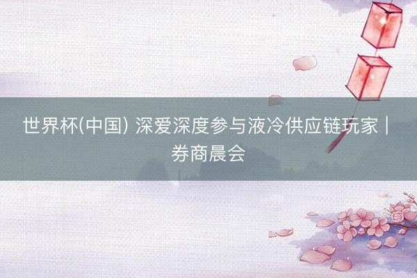 世界杯(中国) 深爱深度参与液冷供应链玩家 | 券商晨会