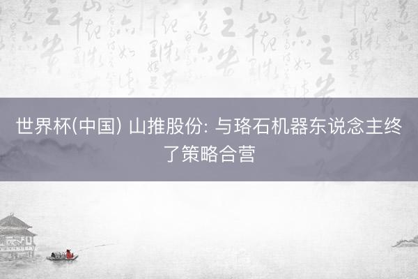 世界杯(中国) 山推股份: 与珞石机器东说念主终了策略合营