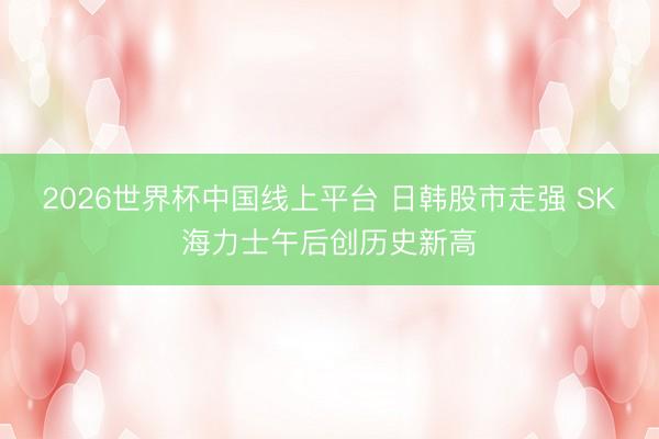 2026世界杯中国线上平台 日韩股市走强 SK海力士午后创历史新高