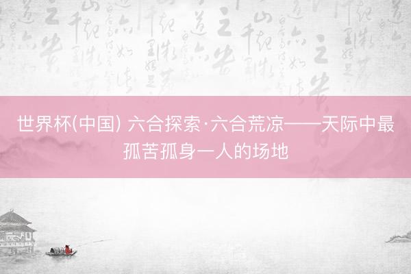 世界杯(中国) 六合探索·六合荒凉——天际中最孤苦孤身一人的场地